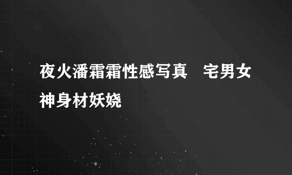 夜火潘霜霜性感写真   宅男女神身材妖娆