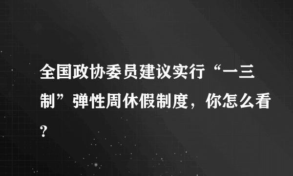 全国政协委员建议实行“一三制”弹性周休假制度，你怎么看？