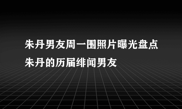 朱丹男友周一围照片曝光盘点朱丹的历届绯闻男友