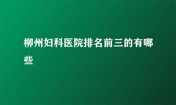 柳州妇科医院排名前三的有哪些