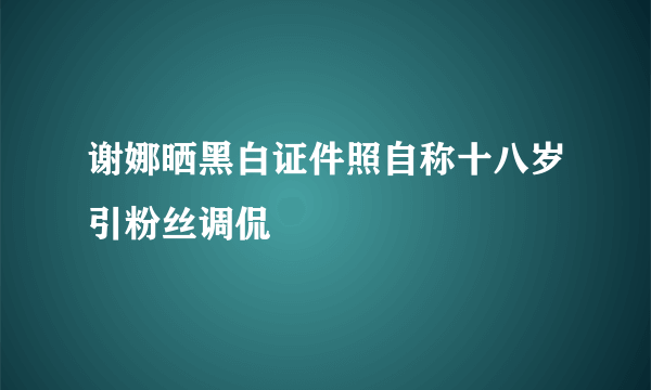 谢娜晒黑白证件照自称十八岁引粉丝调侃