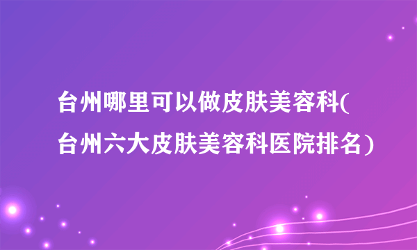 台州哪里可以做皮肤美容科(台州六大皮肤美容科医院排名)