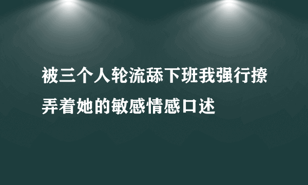 被三个人轮流舔下班我强行撩弄着她的敏感情感口述