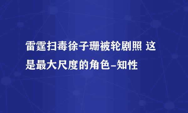 雷霆扫毒徐子珊被轮剧照 这是最大尺度的角色-知性