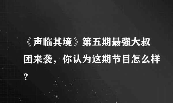 《声临其境》第五期最强大叔团来袭，你认为这期节目怎么样？