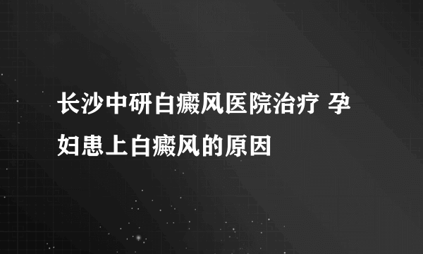 长沙中研白癜风医院治疗 孕妇患上白癜风的原因