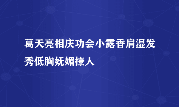 葛天亮相庆功会小露香肩湿发秀低胸妩媚撩人