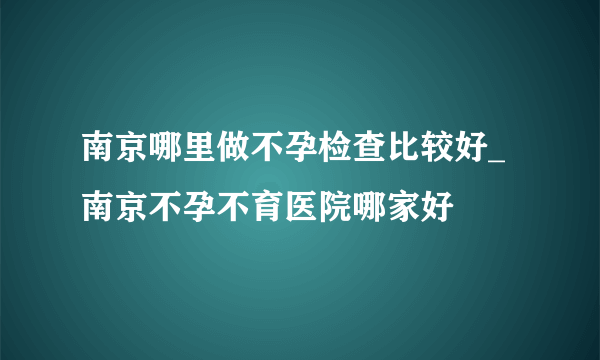 南京哪里做不孕检查比较好_南京不孕不育医院哪家好