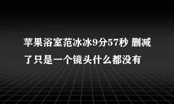 苹果浴室范冰冰9分57秒 删减了只是一个镜头什么都没有