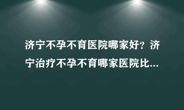 济宁不孕不育医院哪家好？济宁治疗不孕不育哪家医院比较好[男科医院排名]