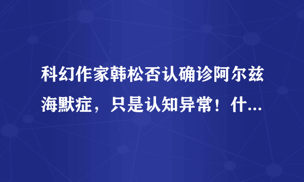 科幻作家韩松否认确诊阿尔兹海默症，只是认知异常！什么会导致认知异常？