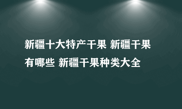 新疆十大特产干果 新疆干果有哪些 新疆干果种类大全