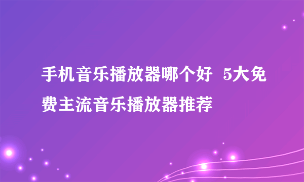 手机音乐播放器哪个好  5大免费主流音乐播放器推荐