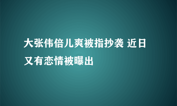 大张伟倍儿爽被指抄袭 近日又有恋情被曝出