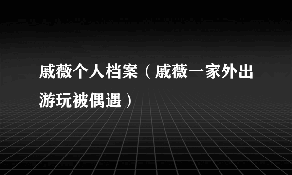 戚薇个人档案（戚薇一家外出游玩被偶遇）