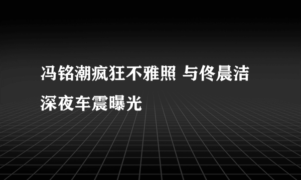 冯铭潮疯狂不雅照 与佟晨洁深夜车震曝光