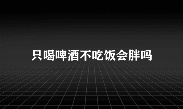 只喝啤酒不吃饭会胖吗