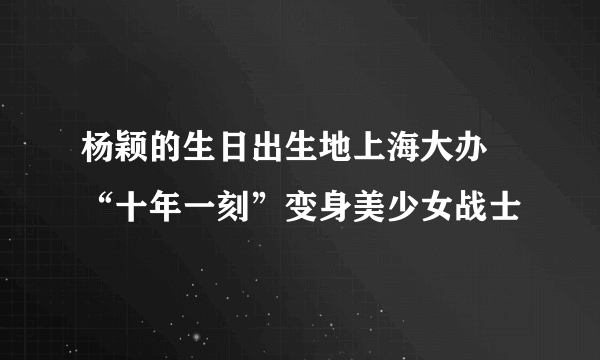 杨颖的生日出生地上海大办 “十年一刻”变身美少女战士