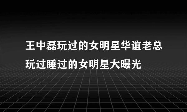 王中磊玩过的女明星华谊老总玩过睡过的女明星大曝光