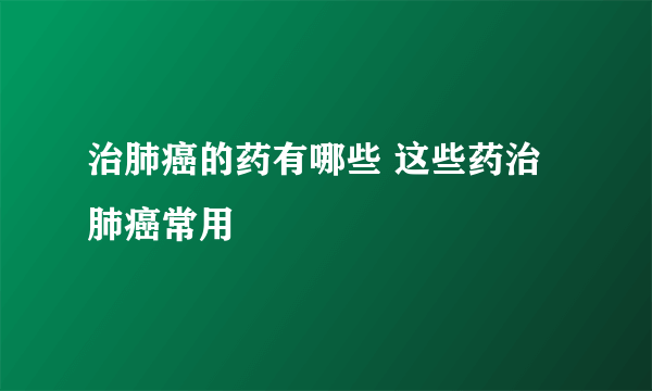 治肺癌的药有哪些 这些药治肺癌常用