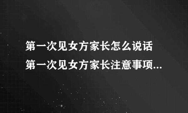 第一次见女方家长怎么说话 第一次见女方家长注意事项全攻略是什么