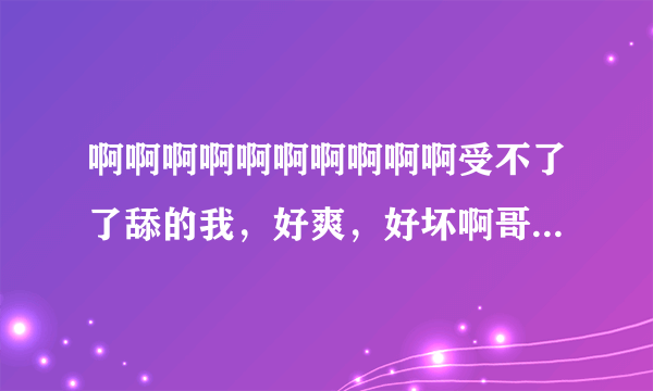 啊啊啊啊啊啊啊啊啊啊受不了了舔的我，好爽，好坏啊哥哥，哦哦哦