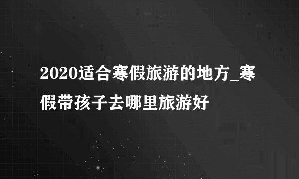 2020适合寒假旅游的地方_寒假带孩子去哪里旅游好