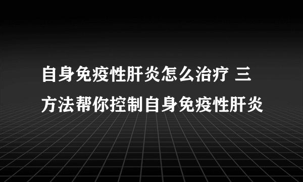 自身免疫性肝炎怎么治疗 三方法帮你控制自身免疫性肝炎