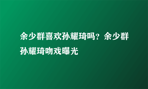 余少群喜欢孙耀琦吗？余少群孙耀琦吻戏曝光