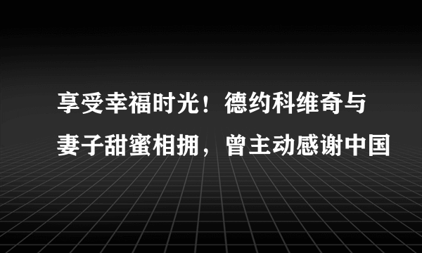 享受幸福时光！德约科维奇与妻子甜蜜相拥，曾主动感谢中国