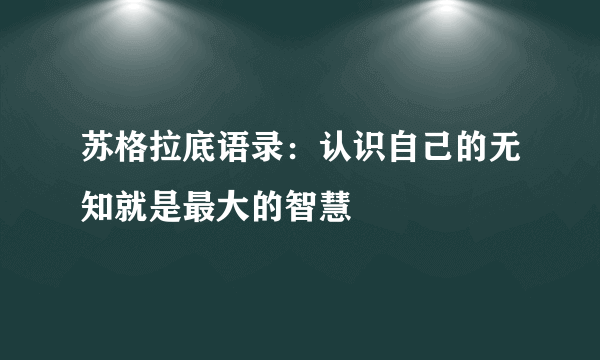 苏格拉底语录：认识自己的无知就是最大的智慧