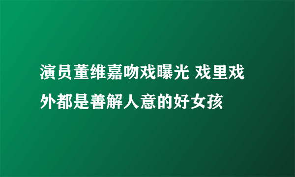 演员董维嘉吻戏曝光 戏里戏外都是善解人意的好女孩