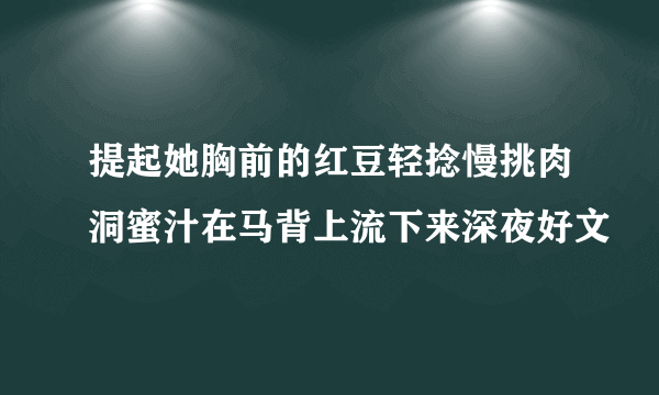 提起她胸前的红豆轻捻慢挑肉洞蜜汁在马背上流下来深夜好文