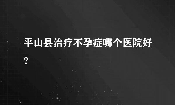 平山县治疗不孕症哪个医院好？