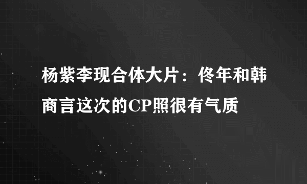 杨紫李现合体大片：佟年和韩商言这次的CP照很有气质