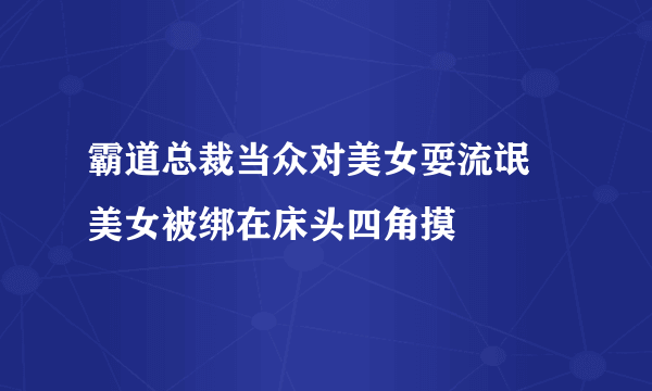 霸道总裁当众对美女耍流氓 美女被绑在床头四角摸