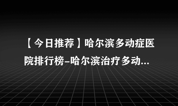 【今日推荐】哈尔滨多动症医院排行榜-哈尔滨治疗多动症的医院