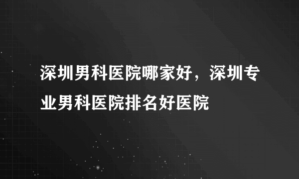 深圳男科医院哪家好，深圳专业男科医院排名好医院