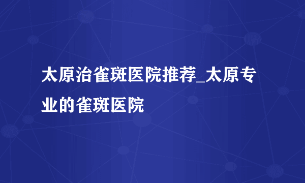 太原治雀斑医院推荐_太原专业的雀斑医院