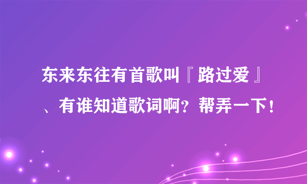 东来东往有首歌叫『路过爱』、有谁知道歌词啊？帮弄一下！