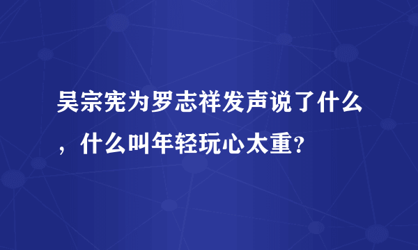 吴宗宪为罗志祥发声说了什么，什么叫年轻玩心太重？