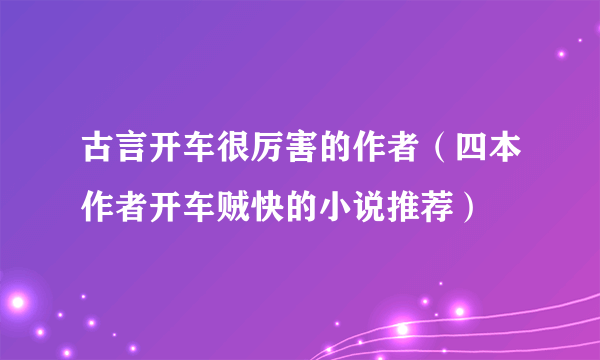 古言开车很厉害的作者（四本作者开车贼快的小说推荐）