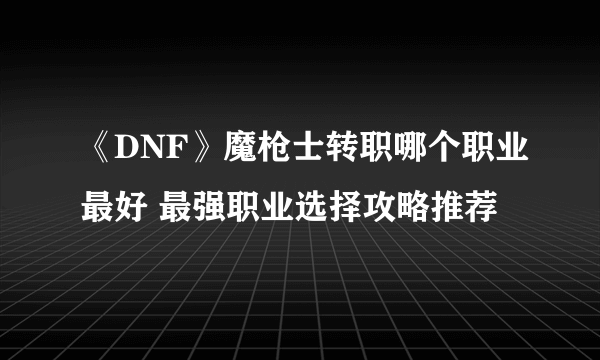 《DNF》魔枪士转职哪个职业最好 最强职业选择攻略推荐