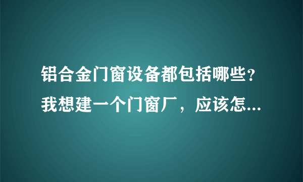 铝合金门窗设备都包括哪些？我想建一个门窗厂，应该怎么配置铝合金门窗设备？