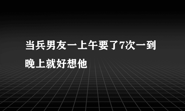 当兵男友一上午要了7次一到晚上就好想他