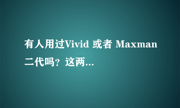 有人用过Vivid 或者 Maxman二代吗？这两个哪个效果更好？