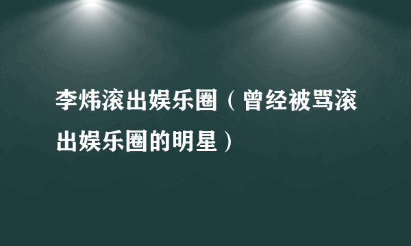 李炜滚出娱乐圈（曾经被骂滚出娱乐圈的明星）