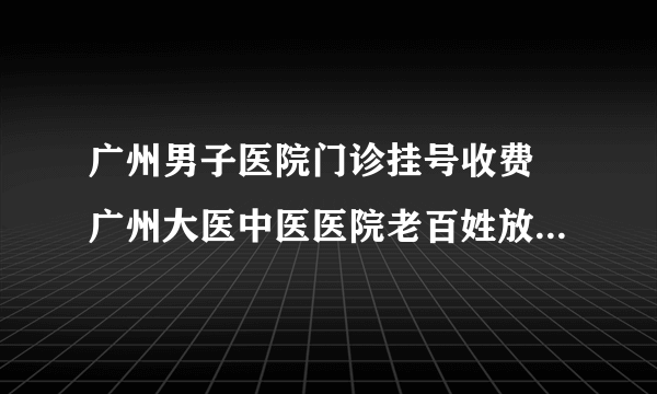 广州男子医院门诊挂号收费 广州大医中医医院老百姓放心满意医院