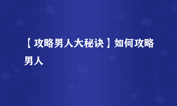 【攻略男人大秘诀】如何攻略男人