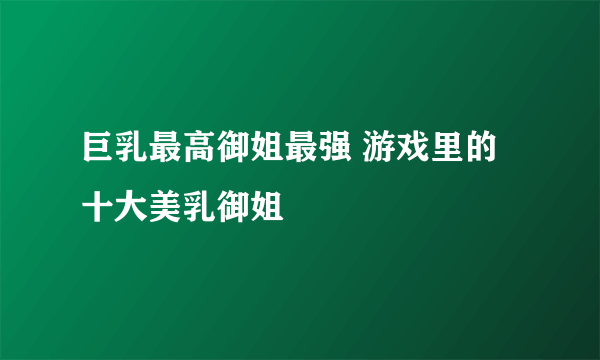 巨乳最高御姐最强 游戏里的十大美乳御姐